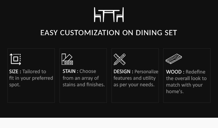 lmh EASY CUSTOMIZATION ON DINING SET P ET R /YRS (I TICNE N fitin your preferred fromanarrayof features and utility e stains and finishes. as per your needs. 