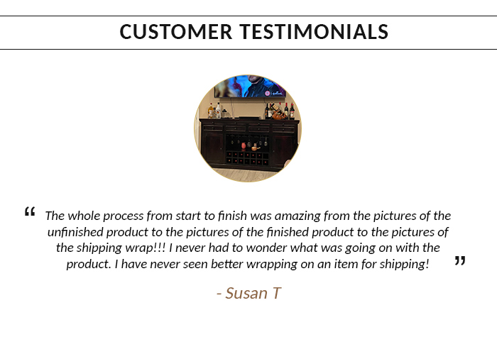  CUSTOMER TESTIMONIALS The whole process from start to finish was amazing from the pictures of the unfinished product to the pictures of the finished product to the pictures of the shipping wrap!!! I never had to wonder what was going on with the product. have never seen better wrapping on an item for shipping! 7 -Susan T 