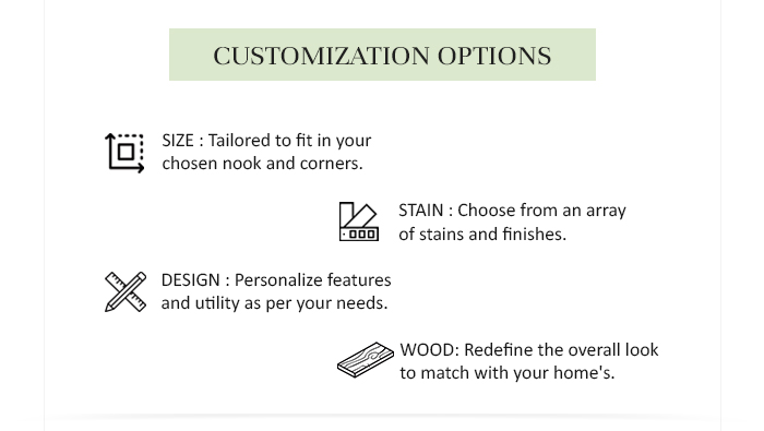 CUSTOMIZATION OPTIONS SIZE : Tailored to fit in your chosen nook and corners. STAIN : Choose from an array of stains and finishes. DESIGN : Personalize features and utility as per your needs. WOOD: Redefine the overall look to match with your home's. 