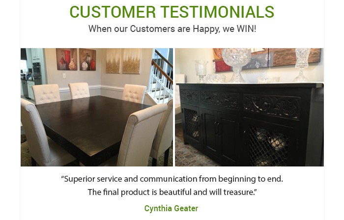CUSTOMER TESTIMONIALS When our Customers are Happy, we WIN! Superior service and communication from beginning to end. The final product is beautiful and will treasure Cynthia Geater 