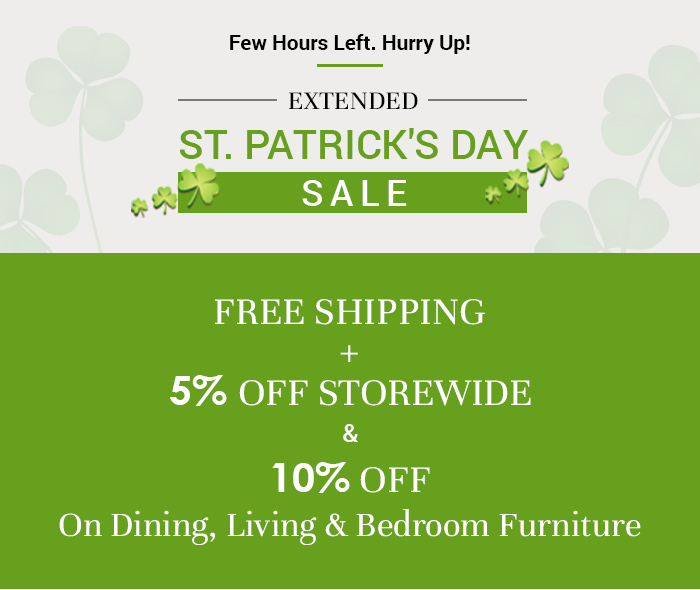 Few Hours Left. Hurry Up! EXTENDED ST. PATRICK'S DAY* R FREE SHIPPING 5% OFF STOREWIDE 10% OFF On Dining, Living Bedroom Furniture 