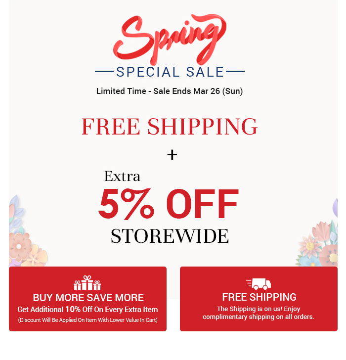 SPECIAL SALE Limited Time - Sale Ends Mar 26 Sun FREE SHIPPING Extra 5% OFF g STOREWIDE i k3 L BUY MORE SAVE MORE FREE SHIPPING Qe T Y complimentary shipping on all orders. Get Additional 10% Off On Every Extra Item Discount Wil Be Applied On ltem With Lower Value In Cart 